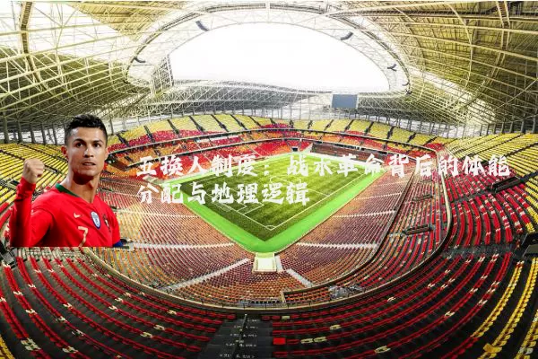 五换人制度:战术革命背后的体能分配与地理逻辑